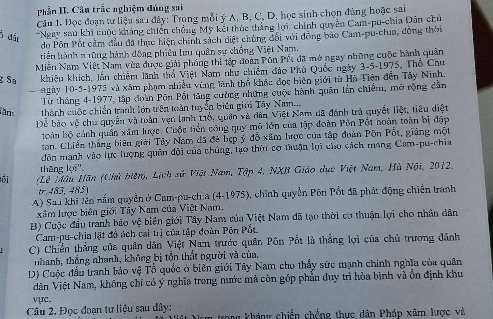 Phần II. Câu trắc nghiệm đúng sai
Câu 1. Đọc đoạn tư liệu sau đây: Trong mỗi ý A, B, C, D, học sinh chọn đúng hoặc sai
Ổ đất “Ngay sau khi cuộc kháng chiến chống Mỹ kết thúc thắng lợi, chính quyền Cam-pu-chia Dân chủ
do Pôn Pốt cầm đầu đã thực hiện chính sách diệt chủng đối với đồng bảo Cam-pu-chia, đồng thời
tiến hành những hành động phiêu lưu quân sự chống Việt Nam.
Miền Nam Việt Nam vừa được giải phóng thì tập đoàn Pôn Pốt đã mở ngay những cuộc hành quân
g Sa khiêu khích, lấn chiếm lãnh thổ Việt Nam như chiếm đảo Phú Quốc ngày 3-5-1975, Thổ Chu
ngày 10-5-1975 và xâm phạm nhiều vùng lãnh thổ khác dọc biên giới từ Hà Tiện đến Tây Ninh.
Từ tháng 4-1977, tập đoàn Pôn Pốt tăng cường những cuộc hành quân lấn chiếm, mở rộng dần
Jăm thành cuộc chiến tranh lớn trên toàn tuyến biên giới Tây Nam...
Để bảo vệ chủ quyền và toàn vẹn lãnh thổ, quân và dân Việt Nam đã đánh trả quyết liệt, tiêu diệt
boàn bộ cánh quân xâm lược. Cuộc tiến công quy mô lớn của tập đoàn Pôn Pốt hoàn toàn bị đập
tan. Chiến thắng biên giới Tây Nam đã đè bẹp ý đồ xâm lược của tập đoàn Pôn Pốt, giáng một
dòn mạnh vào lực lượng quân đội của chúng, tạo thời cơ thuận lợi cho cách mang Cam-pu-chia
thăng lợi".
ối  (Lê Mậu Hãn (Chủ biên), Lịch sử Việt Nam, Tập 4, NXB Giáo dục Việt Nam, Hà Nội, 2012,
tr.483, 485)
A) Sau khi lên nắm quyền ở Cam-pu-chia (4-1975), chính quyền Pôn Pốt đã phát động chiến tranh
xâm lược biên giới Tây Nam của Việt Nam.
B) Cuộc đấu tranh bảo vệ biên giới Tây Nam của Việt Nam đã tạo thời cơ thuận lợi cho nhân dân
Cam-pu-chịa lật đồ ách cai trị của tập đoàn Pôn Pốt.
C) Chiến thắng của quân dân Việt Nam trước quân Pôn Pốt là thắng lợi của chủ trương đánh
nhanh, thắng nhanh, không bị tồn thất người và của.
D) Cuộc đấu tranh bảo vệ Tổ quốc ở biên giới Tây Nam cho thấy sức mạnh chính nghĩa của quân
dân Việt Nam, không chỉ có ý nghĩa trong nước mà còn góp phần duy trì hòa bình và ồn định khu
vực.
Câu 2. Đọc đoạn tư liệu sau đây:
n trong kháng chiến chống thực dân Pháp xâm lược và