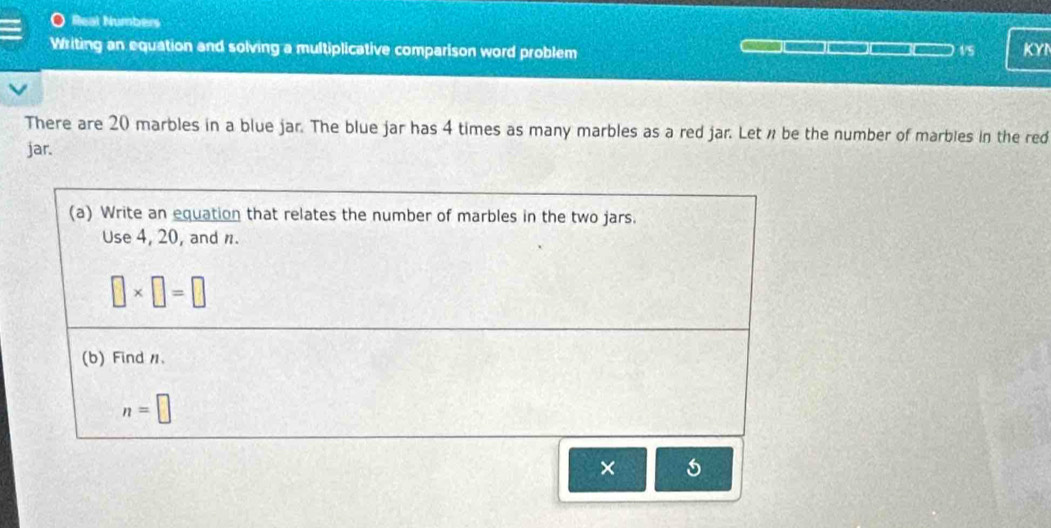 Real Numbers 
Writing an equation and solving a multiplicative comparison word problem 
1/5 KYI 
There are 20 marbles in a blue jar. The blue jar has 4 times as many marbles as a red jar. Let n be the number of marbles in the red 
jar. 
(a) Write an equation that relates the number of marbles in the two jars. 
Use 4, 20, and n.
□ * □ =□
(b) Find 1 、
n=□
× 5