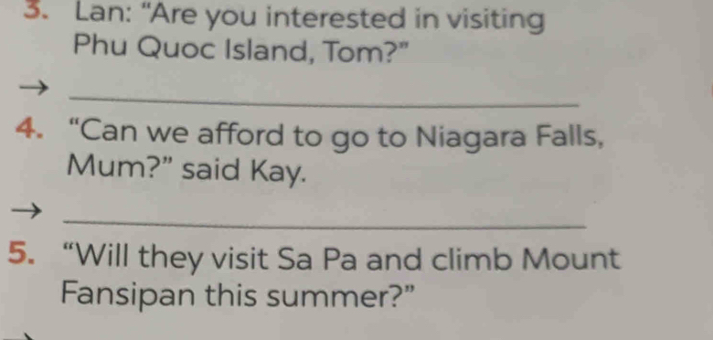 Lan: “Are you interested in visiting 
Phu Quoc Island, Tom?" 
_ 
4. “Can we afford to go to Niagara Falls, 
Mum?" said Kay. 
_ 
5. “Will they visit Sa Pa and climb Mount 
Fansipan this summer?”