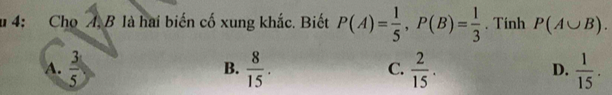 4: Cho A. B là hai biến cố xung khắc. Biết P(A)= 1/5 , P(B)= 1/3 . Tính P(A∪ B).
A.  3/5   8/15 .  2/15 .  1/15 . 
B.
C.
D.