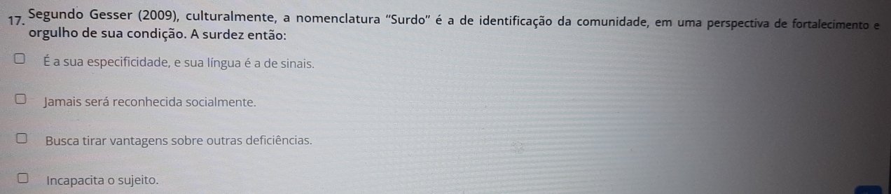 Segundo Gesser (2009), culturalmente, a nomenclatura ''Surdo'' é a de identificação da comunidade, em uma perspectiva de fortalecimento e
orgulho de sua condição. A surdez então:
É a sua especificidade, e sua língua é a de sinais.
Jamais será reconhecida socialmente.
Busca tirar vantagens sobre outras deficiências.
Incapacita o sujeito.