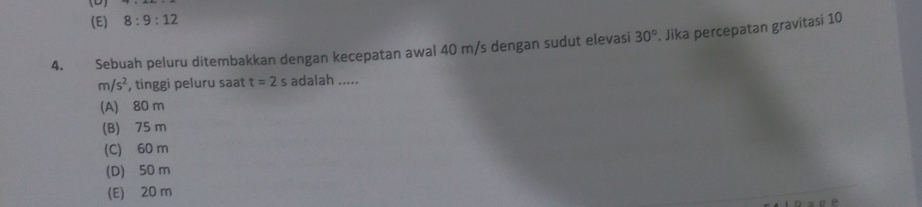 (E) 8:9:12
4. Sebuah peluru ditembakkan dengan kecepatan awal 40 m/s dengan sudut elevasi 30°. Jika percepatan gravitasi 10
m/s^2 , tinggi peluru saat t=2s adalah .....
(A) 80 m
(B) 75 m
(C) 60 m
(D) 50 m
(E) 20 m