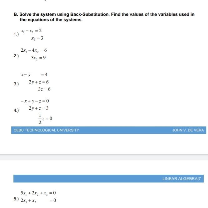 Solve the system using Back-Substitution. Find the values of the variables used in 
the equations of the systems. 
1.) x_1-x_2=2
x_2=3
2x_1-4x_2=6
2.) □  3x_2=9
x-y=4
3.) 2y+z=6
3z=6
-x+y-z=0
4.) 2y+z=3
 1/2 z=0
CEBU TECHNOLOGICAL UNIVERSITY JOHN V. DE VERA 
LINEAR ALGEBRA|7
5x_1+2x_2+x_3=0
5.) 2x_1+x_2=0