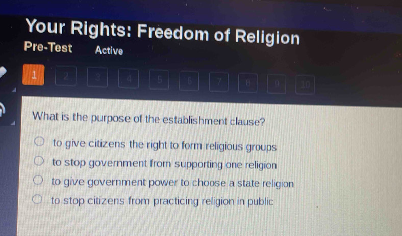 Your Rights: Freedom of Religion
Pre-Test Active
1 2 3 4 5 6 7 B 9 10
What is the purpose of the establishment clause?
to give citizens the right to form religious groups
to stop government from supporting one religion
to give government power to choose a state religion
to stop citizens from practicing religion in public