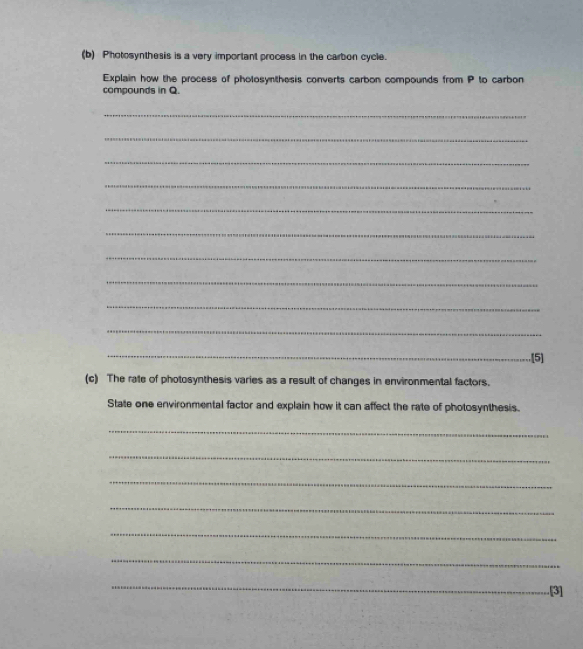 Photosynthesis is a very important process in the carbon cycle. 
Explain how the process of pholosynthesis converts carbon compounds from P to carbon 
compounds in Q. 
_ 
_ 
_ 
_ 
_ 
_ 
_ 
_ 
_ 
_ 
_ 
.[5] 
(c) The rate of photosynthesis varies as a result of changes in environmental factors. 
State one environmental factor and explain how it can affect the rate of photosynthesis. 
_ 
_ 
_ 
_ 
_ 
_ 
_ 
[3]