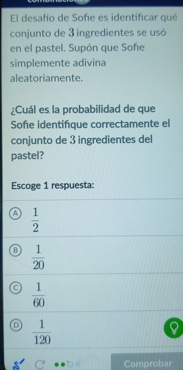 El desafío de Sofe es identificar qué
conjunto de 3 ingredientes se usó
en el pastel. Supón que Sofe
simplemente adivina
aleatoriamente.
¿Cuál es la probabilidad de que
Sofie identifque correctamente el
conjunto de 3 ingredientes del
pastel?
Escoge 1 respuesta:
A  1/2 
B  1/20 
a  1/60 
o  1/120 
Comprobar