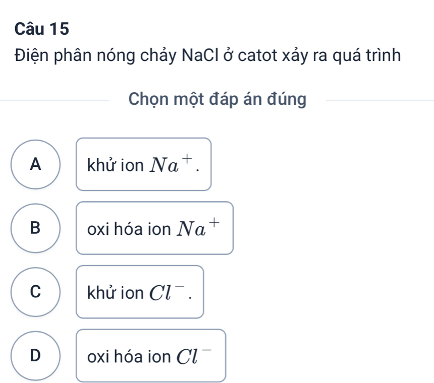 Điện phân nóng chảy NaCl ở catot xảy ra quá trình
Chọn một đáp án đúng
A khử ion Na^+.
B oxi hóa ion Na^+
C khử ion Cl^-.
D oxi hóa ion Cl^-