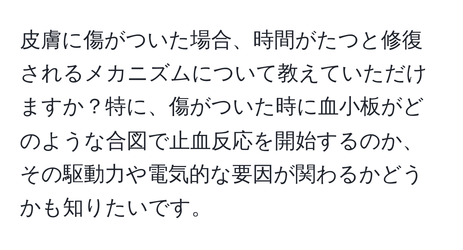 皮膚に傷がついた場合、時間がたつと修復されるメカニズムについて教えていただけますか？特に、傷がついた時に血小板がどのような合図で止血反応を開始するのか、その駆動力や電気的な要因が関わるかどうかも知りたいです。