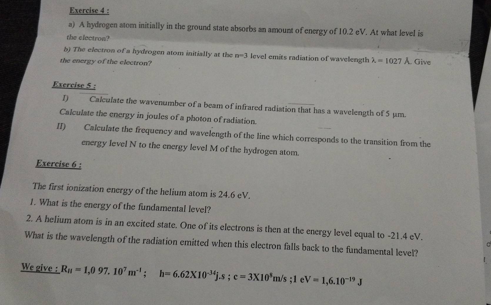 A hydrogen atom initially in the ground state absorbs an amount of energy of 10.2 eV. At what level is 
the electron? 
b) The electron of a hydrogen atom initially at the n=3 level emits radiation of wavelength lambda =1027A
the energy of the electron? . Give 
Exercise 5 : 
I) Calculate the wavenumber of a beam of infrared radiation that has a wavelength of 5 μm. 
Calculate the energy in joules of a photon of radiation. 
II) Calculate the frequency and wavelength of the line which corresponds to the transition from the 
energy level N to the energy level M of the hydrogen atom. 
Exercise 6 : 
The first ionization energy of the helium atom is 24.6 eV. 
1. What is the energy of the fundamental level? 
2. A helium atom is in an excited state. One of its electrons is then at the energy level equal to -21.4 eV. 
What is the wavelength of the radiation emitted when this electron falls back to the fundamental level? 
C 
We give : R_H=1,097.10^7m^(-1); h=6.62* 10^(-34)j.s; c=3* 10^8m/s;1e V=1,6.10^(-19)J