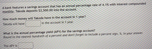 A bank features a savings account that has an annual percentage rate of 4.1% with interest compounded 
monthly. Takoda deposits $2,500.00 into the account. 
How much money will Takoda have in the account in 1 year? 
Takoda will have in the account in 1 year. 
What is the annual percentage yield (APY) for the savings account? 
Round to the nearest hundreth of a percent and don't forget to include a percent sign, %, in your answer. 
The APY is