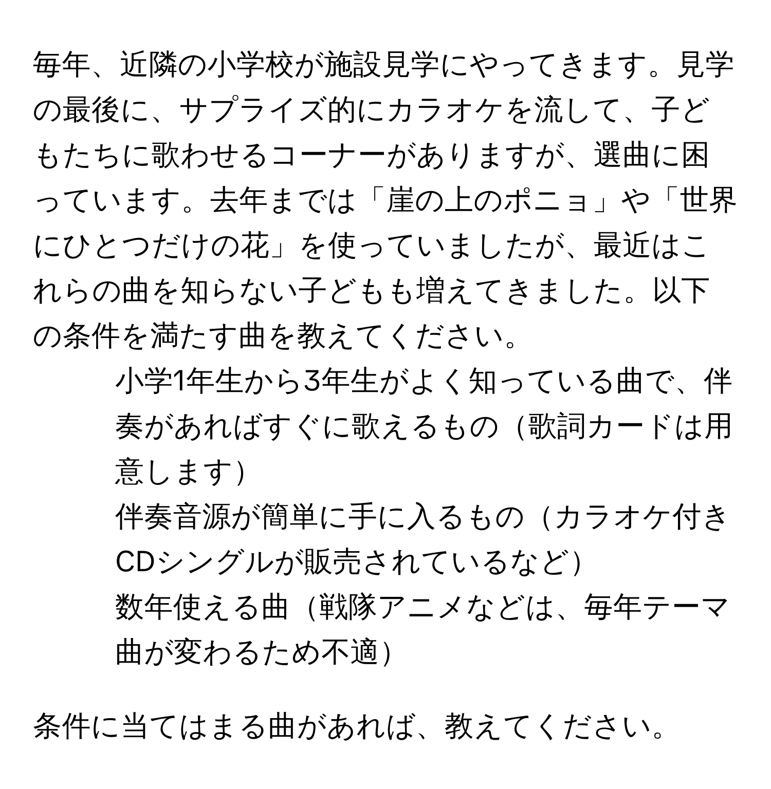 毎年、近隣の小学校が施設見学にやってきます。見学の最後に、サプライズ的にカラオケを流して、子どもたちに歌わせるコーナーがありますが、選曲に困っています。去年までは「崖の上のポニョ」や「世界にひとつだけの花」を使っていましたが、最近はこれらの曲を知らない子どもも増えてきました。以下の条件を満たす曲を教えてください。
- 小学1年生から3年生がよく知っている曲で、伴奏があればすぐに歌えるもの歌詞カードは用意します
- 伴奏音源が簡単に手に入るものカラオケ付きCDシングルが販売されているなど
- 数年使える曲戦隊アニメなどは、毎年テーマ曲が変わるため不適

条件に当てはまる曲があれば、教えてください。