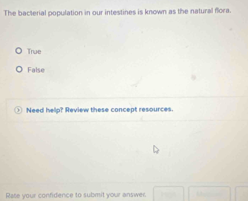 The bacterial population in our intestines is known as the natural flora.
True
False
Need help? Review these concept resources.
Rate your confidence to submit your answer.