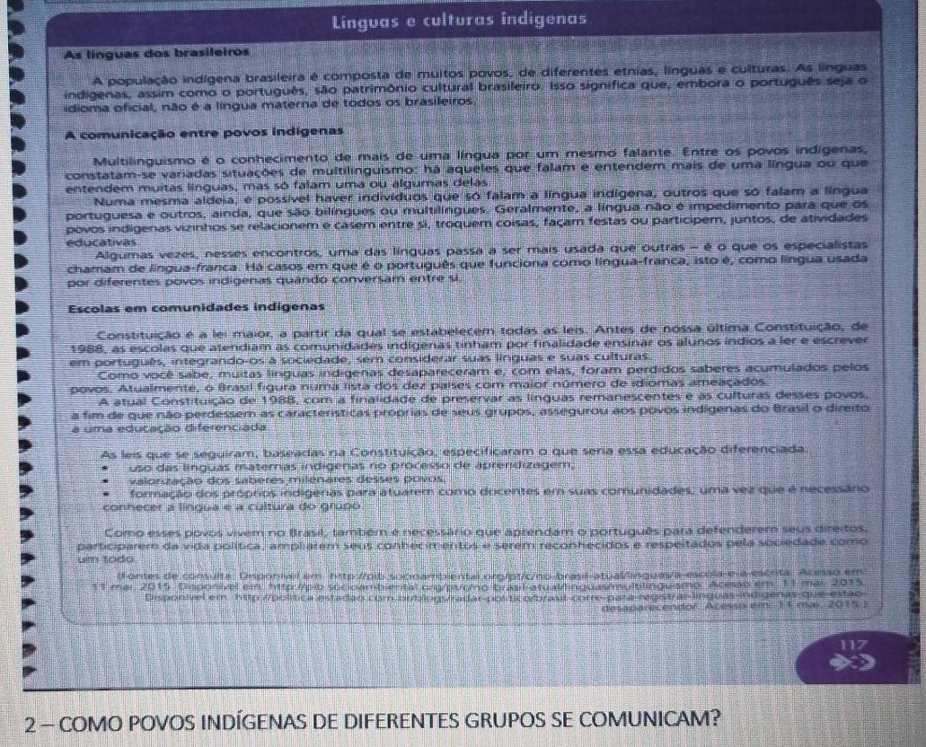 Linguas e culturas indigenas
As línguas dos brasileiros
A população indígena brasileira é composta de muitos povos, de diferentes etnias, línguas e culturas. As línguas
indigenas, assim como o português, são patrimônio cultural brasileiro. Isso signífica que, embora o português seja o
idioma oficial, não é a língua materna de todos os brasileiros
A comunicação entre povos indígenas
Multilinguismo é o conhecimento de mais de uma língua por um mesmo falante. Entre os povos indígenas,
constatam-se variadas situações de multilinguismo: há aqueles que falam e entendem mais de uma língua ou que
entendem muitas línguas, mas só falam uma ou algumas delas
Numa mesma aldeia, é possível haver indivíduos que só falam a língua indígena, outros que só falam a língua
portuguesa e outros, ainda, que são bilíngues ou multilíngues. Geralmente, a língua não é impedimento para que os
povos indigenas vizinhos se relacionem e casem entre si, troquem coisas, façam festas ou participem, juntos, de atividades
educativas
Algumas vezes, nesses encontros, uma das línguas passa a ser mais usada que outras - é o que os especialistas
chamam de língua-franca. Há casos em que é o português que funciona como língua-franca, isto é, como língua usada
por diferentes povos indigenas quando conversam entre si.
Escolas em comunidades indigenas
Constituição é a lei maior, a partir da qual se estabelecem todas as leis. Antes de nossa última Constituição, de
1988, as escolas que atendiam as comunidades indígenas tinham por finalidade ensinar os alunos índios a ler e escrever
em português, integrando-os a sociedade, sem considerar suas línguas e suas culturas.
Como você sabe, muitas línguas indigenas desapareceram e, com elas, foram perdidos saberes acumulados pelos
povos. Atualmente, o Brasil figura núma lista dos dez países com maior número de idiomas ameaçados
A atual Constituição de 1988, com a finalidade de preservar as línguas remanescentes é às culturas desses povos,
a fim de que não perdessem as características proprias de seus grupos, assegurou aos povos indígenas do Brasil o direito
a uma educação diferenciada
As leis que se seguiram, baseadas na Constituição, especificaram o que seria essa educação diferênciada
uso das línguas maternas indigenas no processo de aprendizagem;
valonzação dos saberes milenares desses povos.
formação dos próprios indigêras para atuarem como docentes em suas comunidades, uma vez que é necessário
conhecer a língua é a cultura do grúpo
Como esses povos vivem no Brasil, também é necessário que aprendam o português para defenderem seus direitos.
participarem da vida política, ampliarem seus conhecimentos e serem reconhecidos e respeitados pela sociedade como
um todo
(Fontes de consulta: Dmponivel em htto://pib.sucinambiental org/pt/c/no-brasil-atual/linguas/a-escola-e-a-escrita. Acesso em
11 mar 2015 Disponivel ei: http://pib socioambiental.png/pư/cmo brasil-atuallinguas/multilinguismo. Acesso em, 11 mar 2015.
Disponível em http://política estadao.com.br/blogs/radar-postico/brasil-corre-para-registrar-línguas-indigenas-que-estão
desaparecendor. Acesso em 11 mai. 20155
117
2 - COMO POVOS INDÍGENAS DE DIFERENTES GRUPOS SE COMUNICAM?