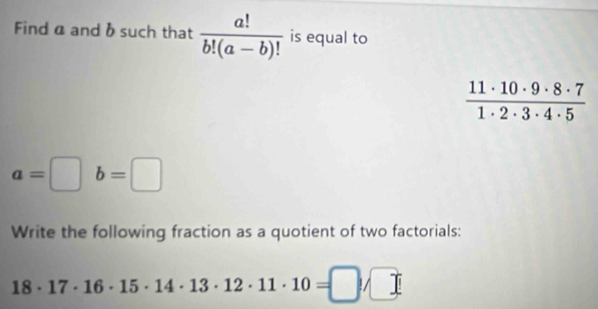 Find α and b such that  a!/b!(a-b)!  is equal to
 11· 10· 9· 8· 7/1· 2· 3· 4· 5 
a=□ b=□
Write the following fraction as a quotient of two factorials:
18· 17· 16· 15· 14· 13· 12· 11· 10=□ /□