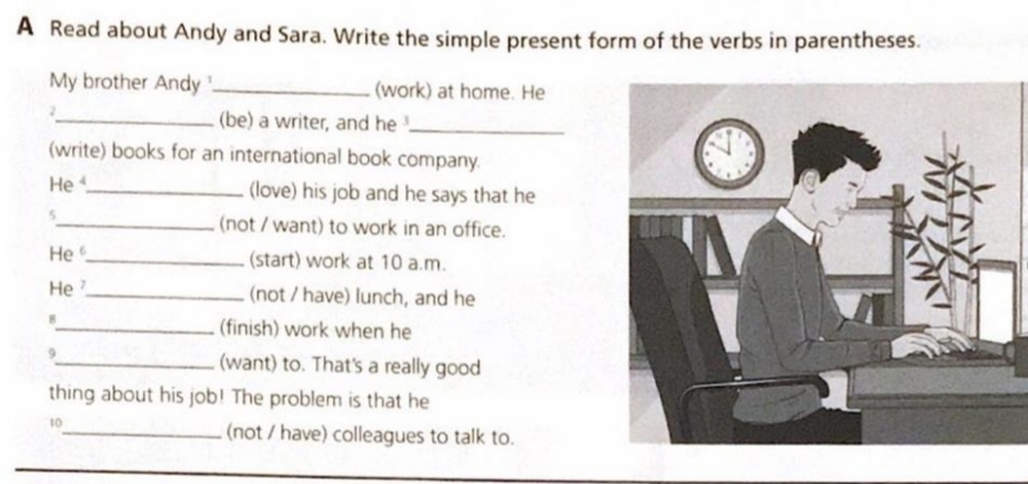 A Read about Andy and Sara. Write the simple present form of the verbs in parentheses. 
My brother Andy _(work) at home. He 
2 
_(be) a writer, and he_ 
(write) books for an international book company. 
He _(love) his job and he says that he 
5 
_(not / want) to work in an office. 
He _(start) work at 10 a.m. 
He _(not / have) lunch, and he 
_(finish) work when he 
9 
_(want) to. That's a really good 
thing about his job! The problem is that he 
10 
_(not / have) colleagues to talk to.