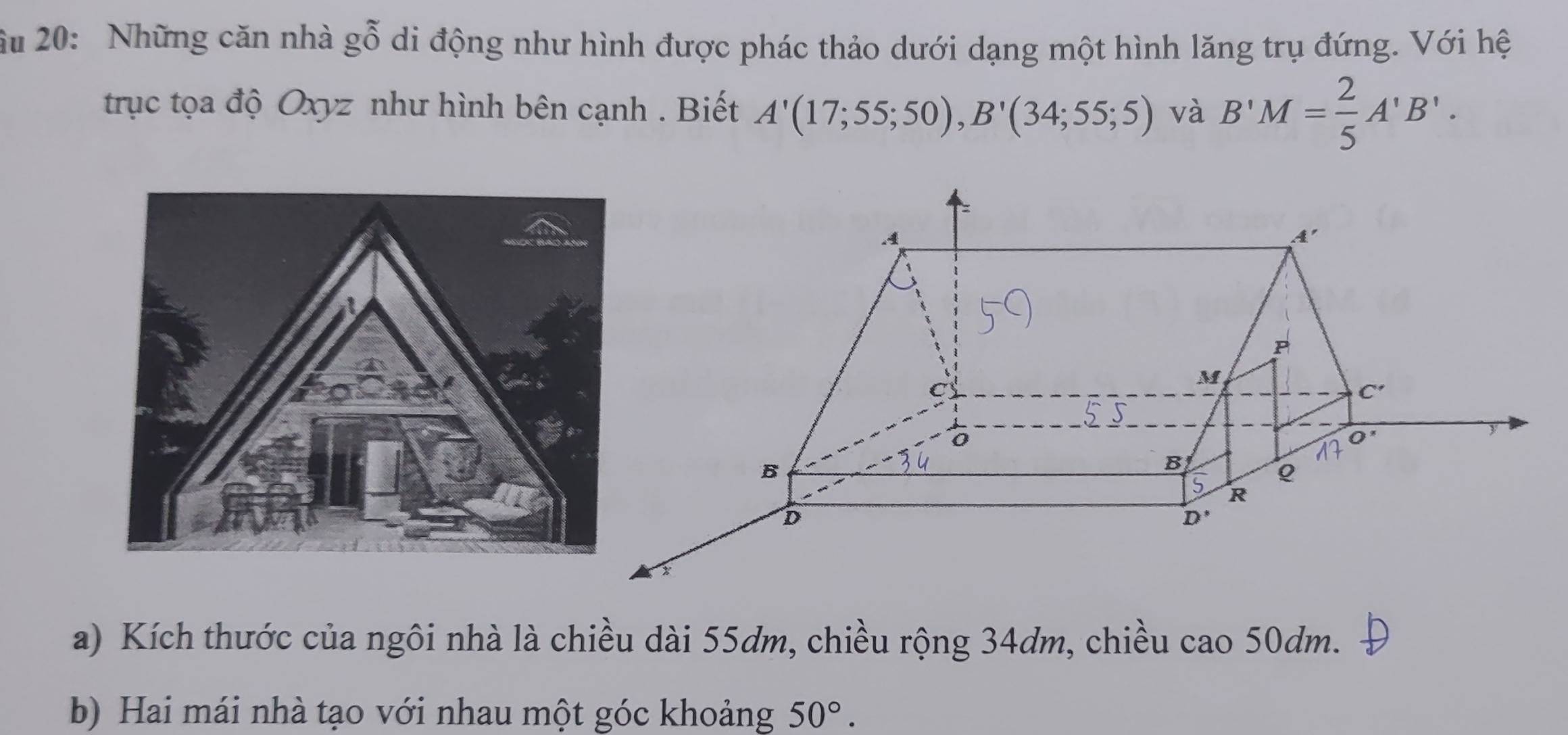 Ấu 20: Những căn nhà gỗ di động như hình được phác thảo dưới dạng một hình lăng trụ đứng. Với hệ
trục tọa độ Oxyz như hình bên cạnh . Biết A'(17;55;50),B'(34;55;5) và B'M= 2/5 A'B'.
a) Kích thước của ngôi nhà là chiều dài 55dm, chiều rộng 34dm, chiều cao 50dm.
b) Hai mái nhà tạo với nhau một góc khoảng 50°.