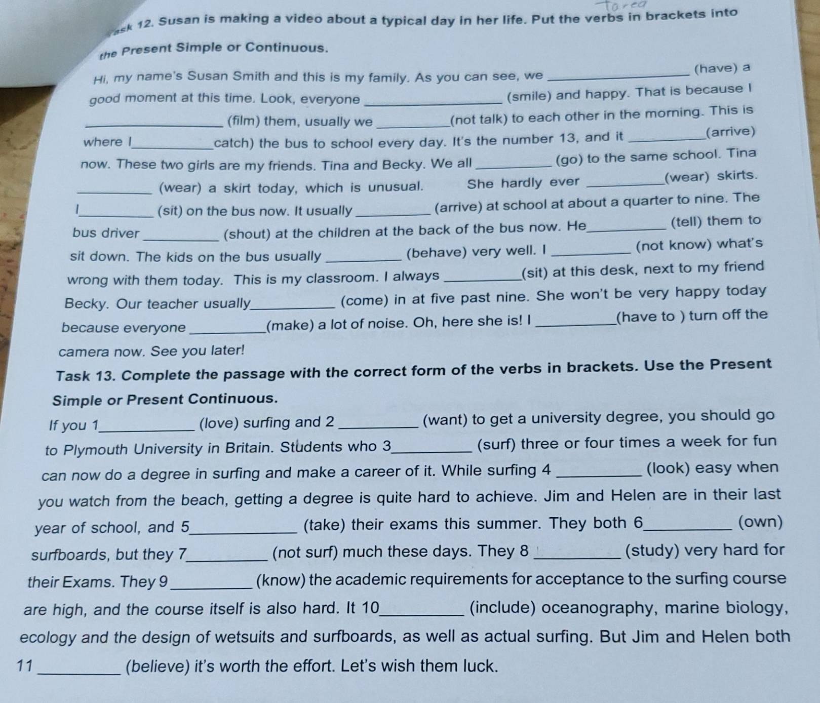 ask 12. Susan is making a video about a typical day in her life. Put the verbs in brackets into
the Present Simple or Continuous.
Hi, my name's Susan Smith and this is my family. As you can see, we _(have) a
good moment at this time. Look, everyone_
(smile) and happy. That is because I
_(film) them, usually we_
(not talk) to each other in the morning. This is
where I_ catch) the bus to school every day. It's the number 13, and it_ (arrive)
now. These two girls are my friends. Tina and Becky. We all_
(go) to the same school. Tina
_(wear) a skirt today, which is unusual. She hardly ever _(wear) skirts.
/
_(sit) on the bus now. It usually _(arrive) at school at about a quarter to nine. The
bus driver _(shout) at the children at the back of the bus now. He_ (tell) them to
sit down. The kids on the bus usually _(behave) very well. I _(not know) what's
wrong with them today. This is my classroom. I always _(sit) at this desk, next to my friend
Becky. Our teacher usually_ (come) in at five past nine. She won't be very happy today
because everyone _(make) a lot of noise. Oh, here she is! I _(have to ) turn off the
camera now. See you later!
Task 13. Complete the passage with the correct form of the verbs in brackets. Use the Present
Simple or Present Continuous.
If you 1_ (love) surfing and 2 _(want) to get a university degree, you should go
to Plymouth University in Britain. Students who 3_ (surf) three or four times a week for fun
can now do a degree in surfing and make a career of it. While surfing 4_ (look) easy when
you watch from the beach, getting a degree is quite hard to achieve. Jim and Helen are in their last
year of school, and 5_ (take) their exams this summer. They both 6_ (own)
surfboards, but they 7_ (not surf) much these days. They 8 _(study) very hard for
their Exams. They 9_ (know) the academic requirements for acceptance to the surfing course
are high, and the course itself is also hard. It 10_ (include) oceanography, marine biology,
ecology and the design of wetsuits and surfboards, as well as actual surfing. But Jim and Helen both
11 _(believe) it's worth the effort. Let's wish them luck.