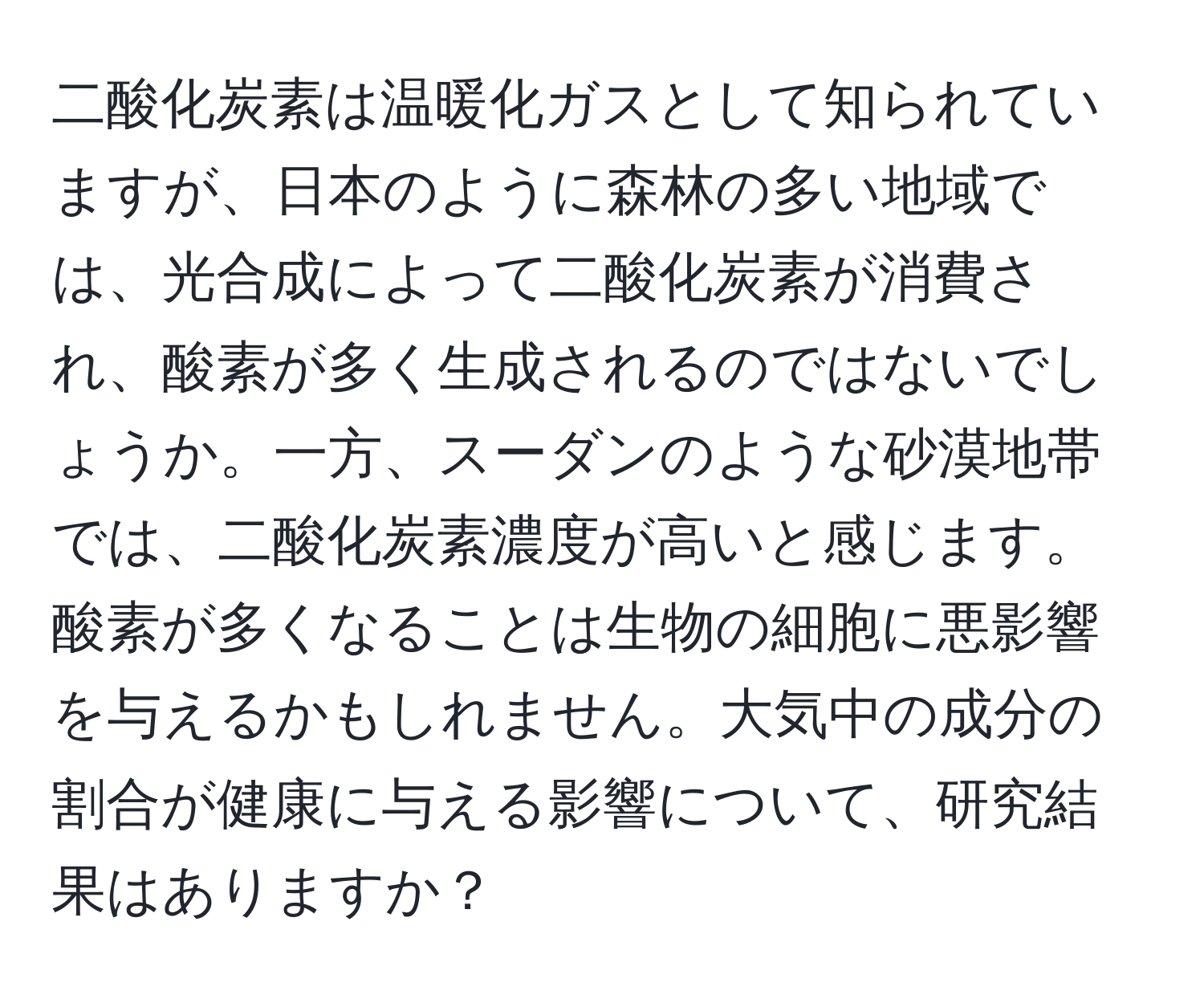 二酸化炭素は温暖化ガスとして知られていますが、日本のように森林の多い地域では、光合成によって二酸化炭素が消費され、酸素が多く生成されるのではないでしょうか。一方、スーダンのような砂漠地帯では、二酸化炭素濃度が高いと感じます。酸素が多くなることは生物の細胞に悪影響を与えるかもしれません。大気中の成分の割合が健康に与える影響について、研究結果はありますか？