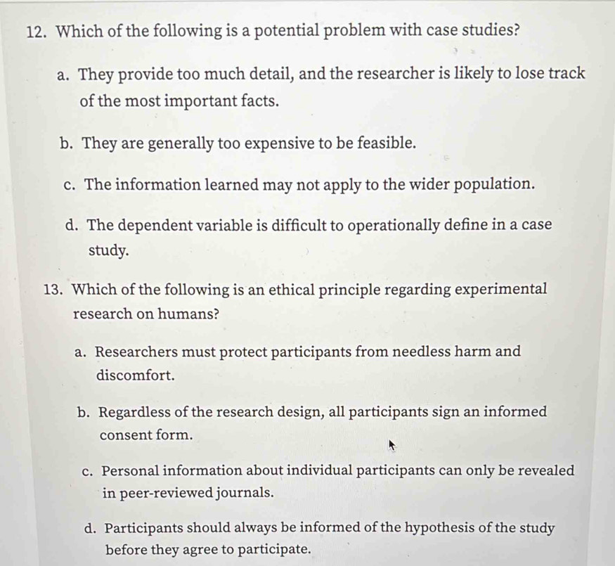 Which of the following is a potential problem with case studies?
a. They provide too much detail, and the researcher is likely to lose track
of the most important facts.
b. They are generally too expensive to be feasible.
c. The information learned may not apply to the wider population.
d. The dependent variable is difficult to operationally define in a case
study.
13. Which of the following is an ethical principle regarding experimental
research on humans?
a. Researchers must protect participants from needless harm and
discomfort.
b. Regardless of the research design, all participants sign an informed
consent form.
c. Personal information about individual participants can only be revealed
in peer-reviewed journals.
d. Participants should always be informed of the hypothesis of the study
before they agree to participate.