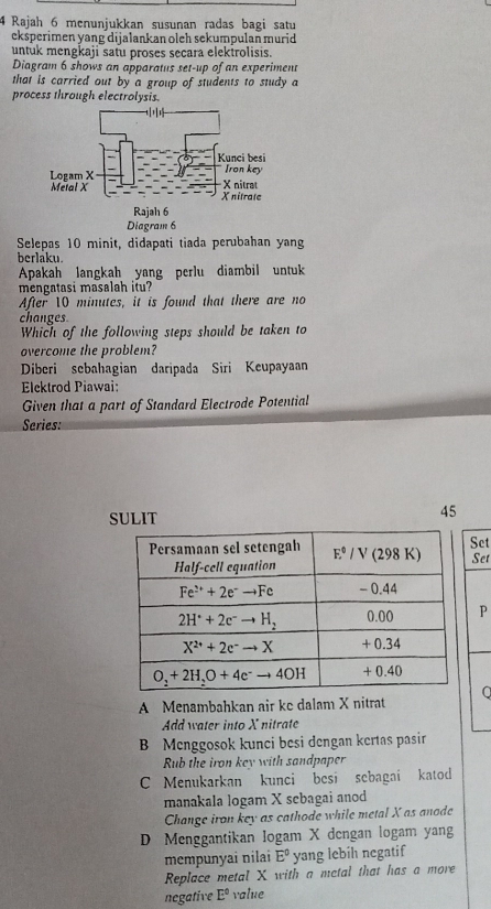 Rajah 6 menunjukkan susunan radas bagi satu
eksperimen yang dijalankan oleh sekumpulan murid 
untuk mengkaji satu proses secara elektrolisis.
Diagram 6 shows an apparatus set-up of an experiment
that is carried out by a group of students to study a
process through electrolysis.
Diagram 6
Selepas 10 minit, didapati tiada perubahan yang
berláku.
Apakah langkah yang perlu diambil untuk
mengatasi masalah itu?
After 10 minutes, it is found that there are no
changes
Which of the following steps should be taken to
overcome the problem?
Diberi sebahagian daripada Siri Keupayaan
Elektrod Piawai:
Given that a part of Standard Electrode Potential
Series:
SULIT
45
Set
Set
P
A Menambahkan air ke dalam X nitrat
Add water into X nitrate
B Menggosok kunci besi dengan kertas pasir
Rub the iron key with sandpaper
C Menukarkan kunci besi sebagai katod
manakala logam X sebagai anod
Change iron key as cathode while metal X as anode
D Menggantikan logam X dengan logam yang
mempunyai nilai E° yang lebil negatif
Replace metal X with a metal that has a more
negative E° value