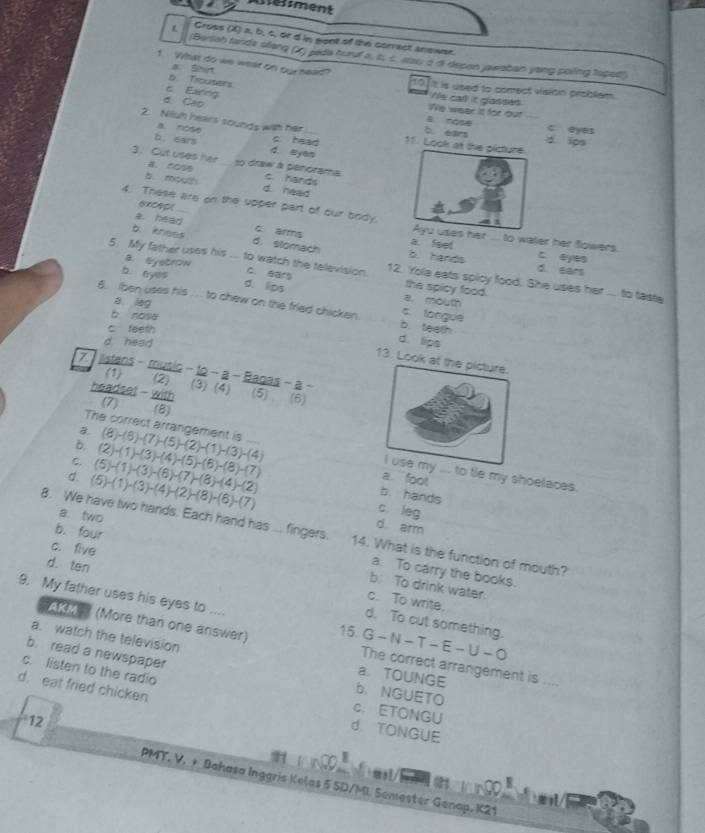 ement
Cross (X) a, b, c, or d in gont of the correct answer.
(Benliah tande sllang () pede huruf a, b. c. stau a di depon jawaban yong poling topat
1 What do we wear on our head?
b. Trousers
a Shirt We call it glasses
10 it is used to comect vision probliem.
c Earing
We wear it for out
d. Cao B nose c eyes
2. Niiuh hears sounds with her_ 11. Lo b. ears _d. ips
B. Nose c head
b. ears d. eyas
3. Cut uses her B、 COS _to draw a penorama c. hands
b. mouth d. head
4. These are on the upper part of our body.
excep(
Ayu usas her
a. head c. arms a feet to water her flowers.
b. knees d. stomach b. hands c. eyes
a. eyetrow
d. ears
5. My father uses his ... to watch the television. 12. Yole eats spicy food. She uses her .... to taste
b eyes d. lips
c. ears a. mouth the spicy food.
a leg
6. Iben uses his .. to chew on the fried chicken b teeth
b nosa
c. tongue
c feeth
d head
d. lips
13. Loo
7.  listans - music - DC 2 − a − Bagas - a − (5) (6)
(1) (2) (3) (4)
headse! - with
7 (8)

b.
C. (5)-(1)-(3)-(6)-(7)-(8)-(4)-(2) (2)-(1)-(3)-(4)-(5)-(6)-(8)-(7) (8)-(6)-(7)-(5)-(2)-(1)-(3)-(4)
The correst arrangement is o tie my shoelaces.
d (5)-(1)-(3)-(4)-(2)-(8)-(6)-(7)
a `` foot
b. hands
a. two
c. leg
d arm
8. We have two hands. Each hand has .... fingers. 14. What is the function of mouth?
c. five
d. ten
b. four b. To drink water.
a. To carry the books.
c. To write.
9. My father uses his eyes to .... G-N-T-E-U-O
d. To cut something.
15.
AKM (More than one answer) The correct arrangement is_
a. watch the television a. TOUNGE
b. read a newspaper
c. listen to the radio
d. eat fried chicken
b. NGUETO
c. ETONGU
12
d. TONGUE
PMT. V. + Bahasa Inggris Kelas 5 SD/MI Semester Genap, K21