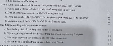 Cầu hồi trác nghiệm đúng sai.
Câu 1. Amino acid là hợp chất hữu cơ tạp chức, chứa đồng thời nhóm COOH và NHạ
a) Amino acid là những chất rần, kết tinh, tan tốt trong nước và có vị ngọt.
b) Ở nhiệt độ thường, các amino acid đều là những chất lóng.
c) Trong dung dịch, H₂N-CH₂-COOH còn tồn tại ở dạng ion lưỡng cực *H₁N-CH₂-COO"
d) Các amino acid thiên nhiên hầu bết là các β -amino acid.
Câu 2. Nhận xét đúng/sai cho các nhận định sau:
a) Protein dạng hình cầu và dạng hình sợi tan tốt trong nước.
b) Một trong những tính chất boá học đặc trưng của protein là phản ứng thuỷ phần.
c) Phản ứng của protein với nitric acid cho sản phẩm có màu tim.
d) Khí đun nóng lòng trắng trứng sẽ xây ra hiện tượng đông tụ.