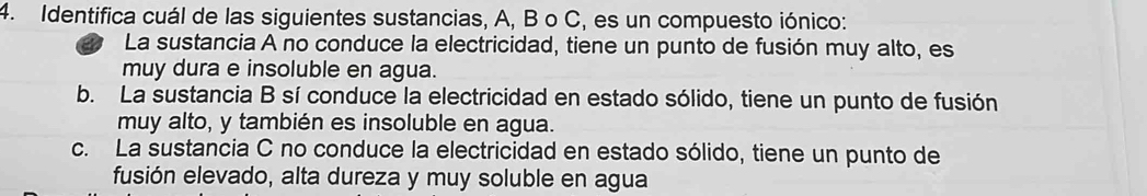 Identifica cuál de las siguientes sustancias, A, B o C, es un compuesto iónico:
La sustancia A no conduce la electricidad, tiene un punto de fusión muy alto, es
muy dura e insoluble en agua.
b. La sustancia B sí conduce la electricidad en estado sólido, tiene un punto de fusión
muy alto, y también es insoluble en agua.
c. La sustancia C no conduce la electricidad en estado sólido, tiene un punto de
fusión elevado, alta dureza y muy soluble en agua