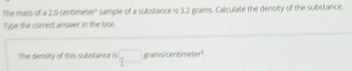 The mass of a 2.0 centimeter ' sample of a substance is 3.2 grams. Calculate the density of the substance. 
Type the correct answer in the box. 
The density of this substance is