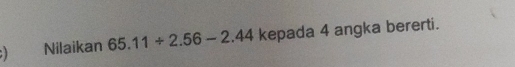 ) Nilaikan 65.11/ 2.56-2.44 kepada 4 angka bererti.