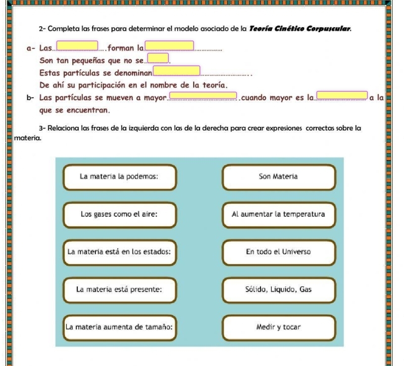 2- Completa las frases para determinar el modelo asociado de la Teoría Cinético Corpuscular. 
a− Las □ forman la □ x_ □ /□   
Son tan pequeñas que no se. .□ . 
Estas partículas se denominan □ 
De ahí su participación en el nombre de la teoría. 
b- Las partículas se mueven a mayor. 60°.cuando mayor es la □ a la 
a que se encuentran. 
a 
3- Relaciona las frases de la izquierda con las de la derecha para crear expresiones correctas sobre la 
materia. 
La matería la podemos: Son Materia 
a 
Los gases como el aire: Al aumentar la temperatura 
is 
a 
La materia está en los estados: En todo el Universo 
- 
La materia está presente: Sólido, Liquido, Gas 
La matería aumenta de tamaño: Medir y tocar