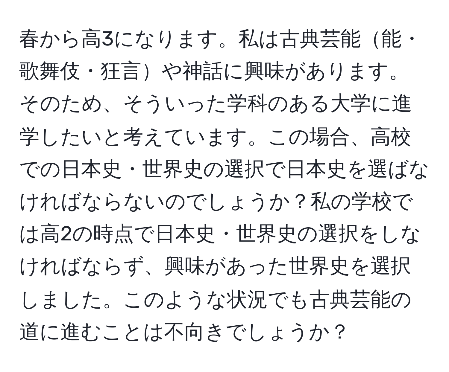 春から高3になります。私は古典芸能能・歌舞伎・狂言や神話に興味があります。そのため、そういった学科のある大学に進学したいと考えています。この場合、高校での日本史・世界史の選択で日本史を選ばなければならないのでしょうか？私の学校では高2の時点で日本史・世界史の選択をしなければならず、興味があった世界史を選択しました。このような状況でも古典芸能の道に進むことは不向きでしょうか？