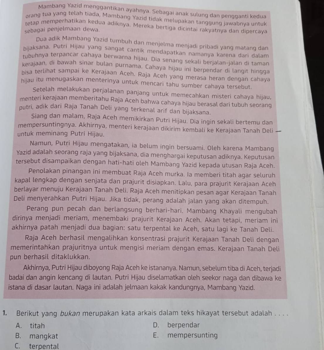 Mambang Yazid menggantikan ayahnya. Sebagai anak sulung dan pengganti kedua
orang tua yang telah tiada, Mambang Yazid tidak melupakan tanggung jawabnya untuk
tetap memperhatikan kedua adiknya. Mereka bertiga dicintai rakyatnya dan dipercaya
sebagai penjelmaan dewa.
Dua adik Mambang Yazid tumbuh dan menjelma menjadi pribadi yang matang dan
bijaksana. Putri Hijau yang sangat cantik mendapatkan namanya karena dari dalam
tubuhnya terpancar cahaya berwarna hijau. Dia senang sekali berjalan-jalan di taman
kerajaan, di bawah sinar bulan purnama. Cahaya hijau ini berpendar di langit hingga
bisa terlihat sampai ke Kerajaan Aceh. Raja Aceh yang merasa heran dengan cahaya
hijau itu menugaskan menterinya untuk mencari tahu sumber cahaya tersebut.
Setelah melakukan perjalanan panjang untuk memecahkan misteri cahaya hijau,
menteri kerajaan memberitahu Raja Aceh bahwa cahaya hijau berasal dari tubuh seorang
putri, adik dari Raja Tanah Deli yang terkenal arif dan bijaksana.
Siang dan malam, Raja Aceh memikirkan Putri Hijau. Dia ingin sekali bertemu dan
mempersuntingnya. Akhirnya, menteri kerajaan dikirim kembali ke Kerajaan Tanah Deli
untuk meminang Putri Hijau.
Namun, Putri Hijau mengatakan, ia belum ingin bersuami. Oleh karena Mambang
Yazid adalah seorang raja yang bijaksana, dia menghargai keputusan adiknya. Keputusan
tersebut disampaikan dengan hati-hati oleh Mambang Yazid kepada utusan Raja Aceh.
Penolakan pinangan ini membuat Raja Aceh murka. Ia memberi titah agar seluruh
kapal lengkap dengan senjata dan prajurit disiapkan. Lalu, para prajurit Kerajaan Aceh
berlayar menuju Kerajaan Tanah Deli. Raja Aceh menitipkan pesan agar Kerajaan Tanah
Deli menyerahkan Putri Hijau. Jika tidak, perang adalah jalan yang akan ditempuh.
Perang pun pecah dan berlangsung berhari-hari. Mambang Khayali mengubah
dirinya menjadi meriam, menembaki prajurit Kerajaan Aceh. Akan tetapi, meriam ini
akhirnya patah menjadi dua bagian: satu terpental ke Aceh, satu lagi ke Tanah Deli.
Raja Aceh berhasil mengalihkan konsentrasi prajurit Kerajaan Tanah Deli dengan
memerintahkan prajuritnya untuk mengisi meriam dengan emas. Kerajaan Tanah Deli
pun berhasil ditaklukkan.
Akhirnya, Putri Hijau diboyong Raja Aceh ke istananya. Namun, sebelum tiba di Aceh, terjadi
badai dan angin kencang di lautan. Putri Hijau diselamatkan oleh seekor naga dan dibawa ke
istana di dasar lautan. Naga ini adalah jelmaan kakak kandungnya, Mambang Yazid.
1. Berikut yang bukan merupakan kata arkais dalam teks hikayat tersebut adalah . . . .
A. titah D. berpendar
B. mangkat E. mempersunting
C. terpental