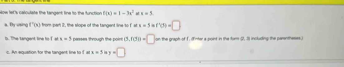 Now let's calculate the tangent line to the function f(x)=1-3x^2 at x=5. 
a. By using f'(x) from part 2, the slope of the tangent line to f at x=5 is f'(5)=□. 
b. The tangent line to f at x=5 passes through the point (5,f(5))=□ on the graph of f. (Enter a point in the form (2,3) including the parentheses.) 
c. An equation for the tangent line to f at x=5 is y=□.