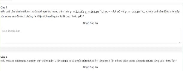 Bốn quả cầu kim loại kích thước giống nhau mang điện tích q_1=2,1mu C; q_2=264.10^(-1)C., q_3=-5, 9 μC và q_4=-3,5.10^(-5)C Cho 4 quả cầu đồng thời tiếp 
xúc nhau sau đó tách chúng ra. Điện tích mỗi quả cầu là bao nhiêu μC
Nhập đáp án 
Đấp án của bạn 
Câu B 
Nếu khoảng cách giữa hai điện tích điểm giám 2 lần và giả trị của mỗi điện tích điểm tăng lên 3 lần thì lực điện tương tác giữa chúng tăng bao nhiệu lần? 
Nhập đáp án