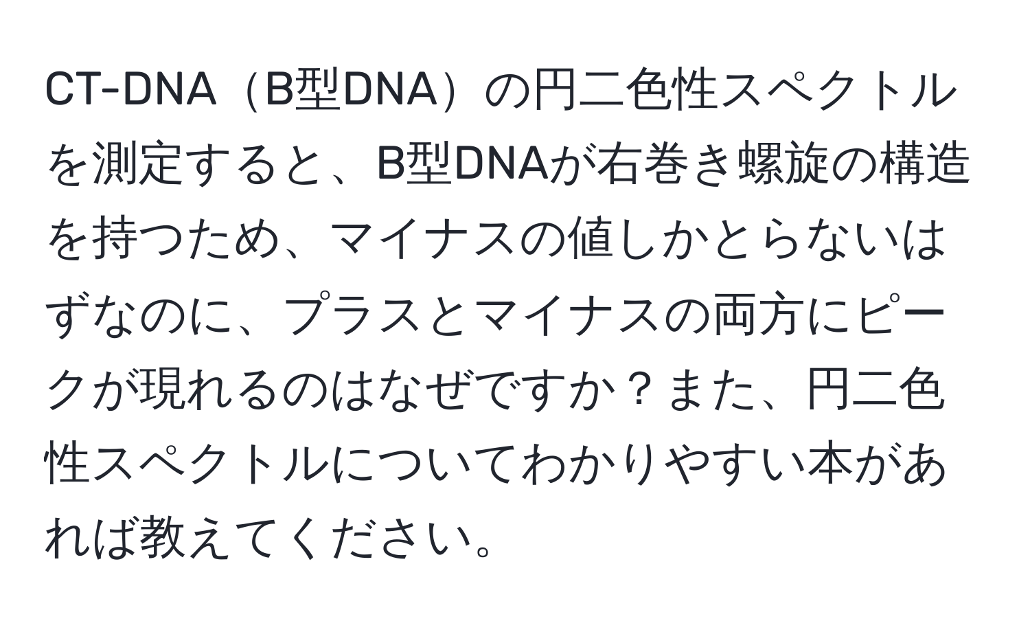 CT-DNAB型DNAの円二色性スペクトルを測定すると、B型DNAが右巻き螺旋の構造を持つため、マイナスの値しかとらないはずなのに、プラスとマイナスの両方にピークが現れるのはなぜですか？また、円二色性スペクトルについてわかりやすい本があれば教えてください。