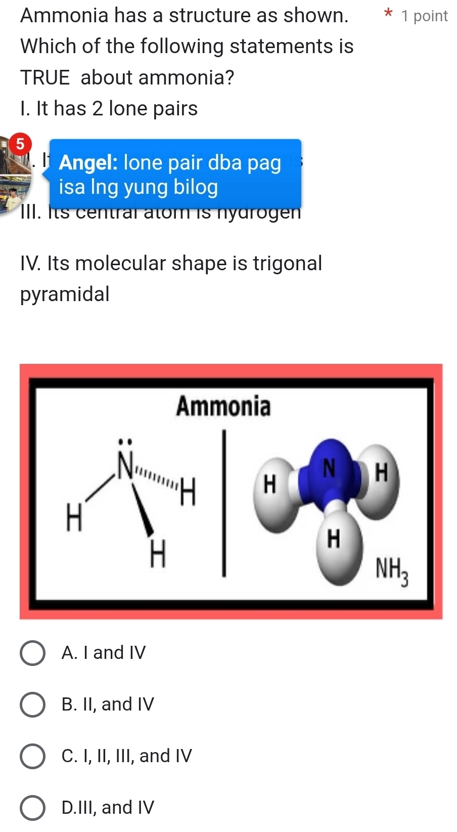 Ammonia has a structure as shown. * 1 point
Which of the following statements is
TRUE about ammonia?
1. It has 2 lone pairs
5
Angel: lone pair dba pag
isa lng yung bilog
III. Its central atom is nydrogen
IV. Its molecular shape is trigonal
pyramidal
A. I and IV
B. II, and IV
C. I, II, III, and IV
D.III, and IV