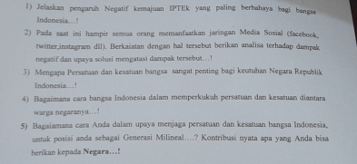 Jelaskan pengaruh Negatif kemajuan IPTEk yang paling berbahaya bagi bangsa 
Indonesia. . .! 
2) Pada saat ini hampir semua orang memanfaatkan jaringan Media Sosial (facebook. 
twitter,instagram dll). Berkaiatan dengan hal tersebut berikan analisa terhadap dampak 
negatif dan upaya solusi mengatasi dampak tersebut...! 
3) Mengapa Persatuan dan kesatuan bangsa sangat penting bagi keutuhan Negara Repablik 
Indonesia...! 
4) Bagaimana cara bangsa Indonesia dalam memperkukuh persatuan dan kesatuan diantara 
warga negaranya..! 
5) Bagaiamana cara Anda dalam upaya menjaga persatuan dan kesatuan bangsa Indonesia, 
untuk posisi anda sebagai Generasi Milineal....? Kontribusi nyata apa yang Anda bisa 
berikan kepada Negara...!