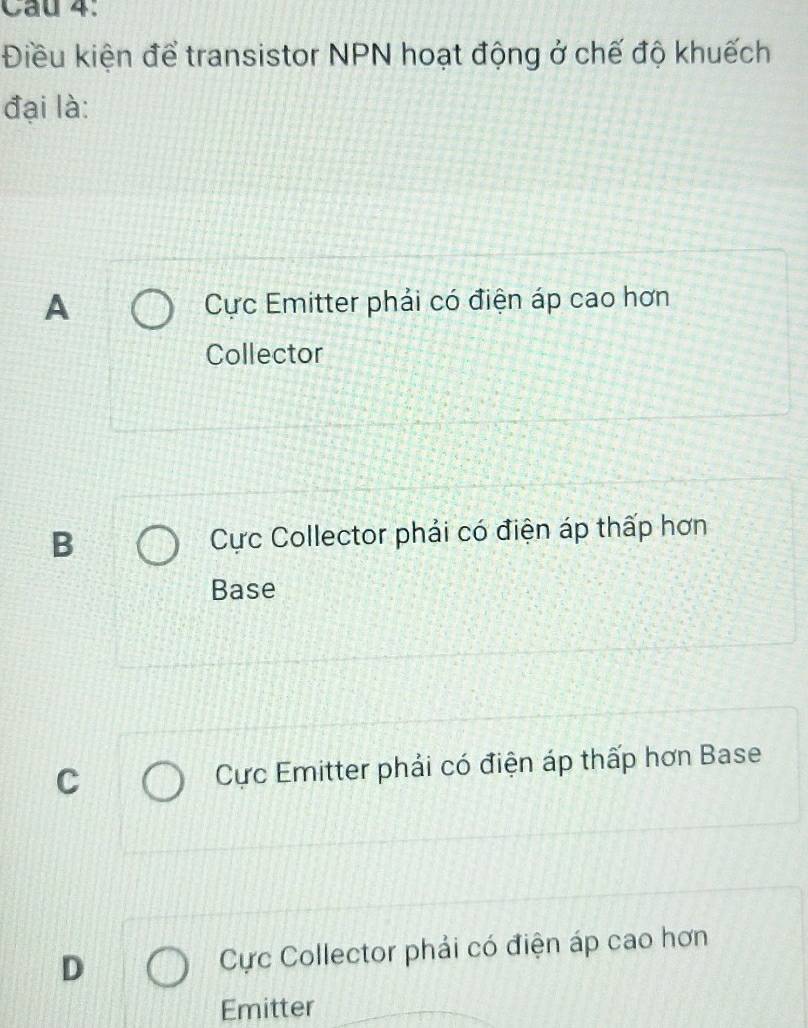 Điều kiện để transistor NPN hoạt động ở chế độ khuếch
đại là:
A Cực Emitter phải có điện áp cao hơn
Collector
B Cực Collector phải có điện áp thấp hơn
Base
C Cực Emitter phải có điện áp thấp hơn Base
D Cực Collector phải có điện áp cao hơn
Emitter