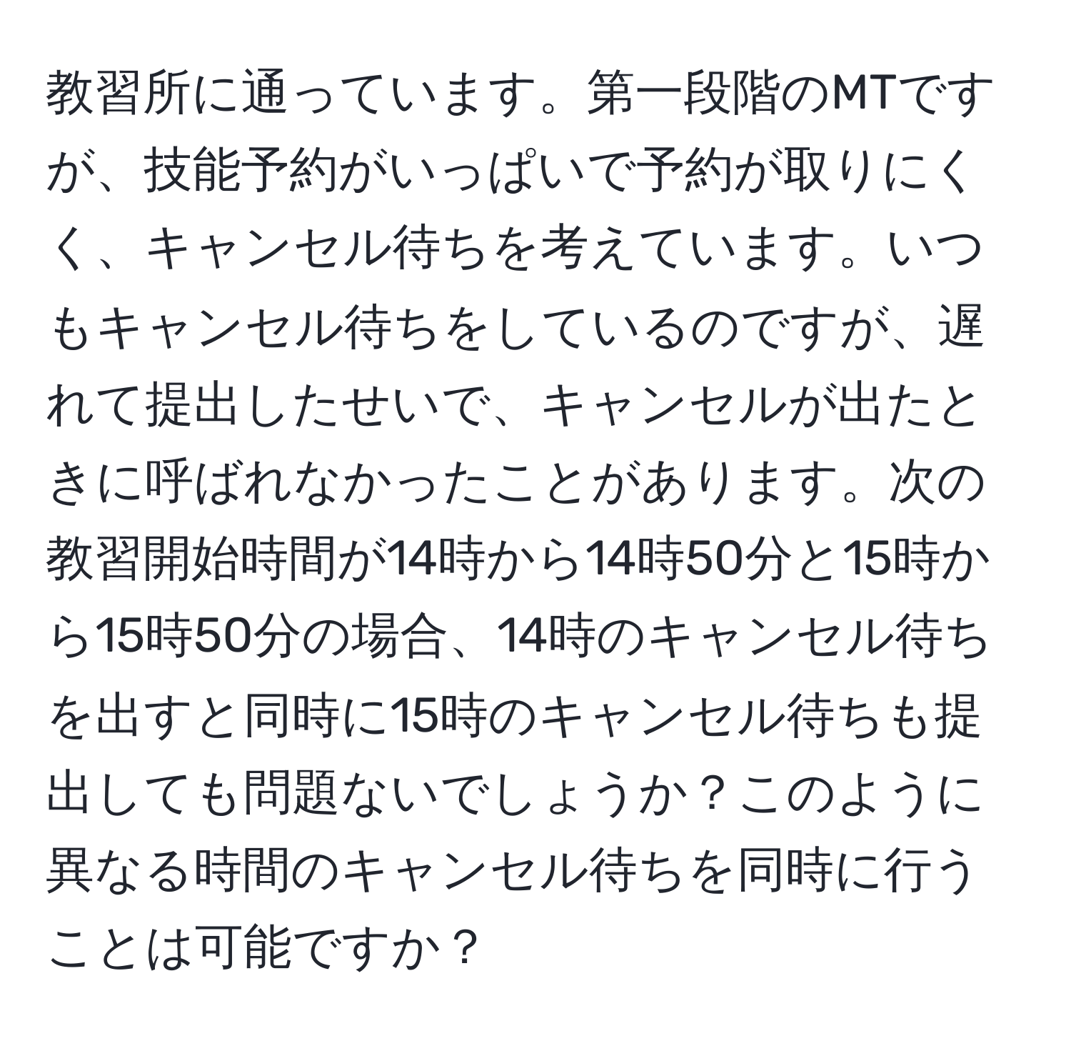 教習所に通っています。第一段階のMTですが、技能予約がいっぱいで予約が取りにくく、キャンセル待ちを考えています。いつもキャンセル待ちをしているのですが、遅れて提出したせいで、キャンセルが出たときに呼ばれなかったことがあります。次の教習開始時間が14時から14時50分と15時から15時50分の場合、14時のキャンセル待ちを出すと同時に15時のキャンセル待ちも提出しても問題ないでしょうか？このように異なる時間のキャンセル待ちを同時に行うことは可能ですか？