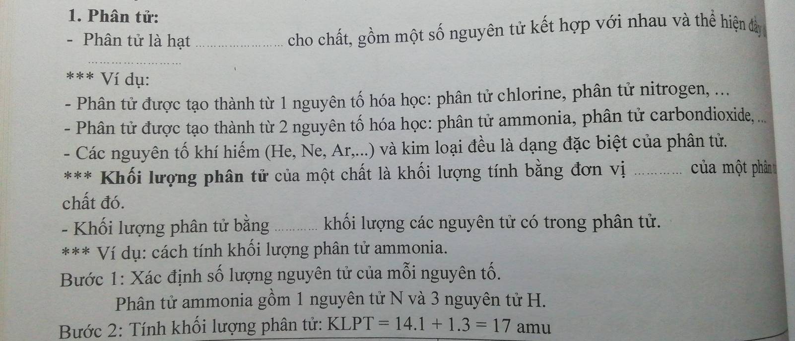 Phân tử: 
- Phân tử là hạt_ 
cho chất, gồm một số nguyên tử kết hợp với nhau và thể hiện đày 
_ 
*** Ví dụ: 
- Phân tử được tạo thành từ 1 nguyên tố hóa học: phân tử chlorine, phân tử nitrogen, ... 
- Phân tử được tạo thành từ 2 nguyên tố hóa học: phân tử ammonia, phân tử carbondioxide, ... 
- Các nguyên tố khí hiếm (He, Ne, Ar,...) và kim loại đều là dạng đặc biệt của phân tử. 
*** Khối lượng phân tử của một chất là khối lượng tính bằng đơn vị_ 
của một phân 
chất đó. 
- Khối lượng phân tử bằng _ khối lượng các nguyên tử có trong phân tử. 
*** Ví dụ: cách tính khối lượng phân tử ammonia. 
Bước 1: Xác định số lượng nguyên tử của mỗi nguyên tố. 
Phân tử ammonia gồm 1 nguyên tử N và 3 nguyên tử H. 
Bước 2: Tính khối lượng phân tử: KL PT=14.1+1.3=17 amu