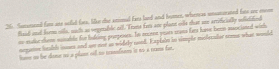 Summend fam are suild fars, like the animal fars land and bumer, whereas unssturated fars aee mnom 
fund and lsm oils, nuch as vegetable oill. Teats fam are plant oils that ane arrificially slidified 
es-suake thme sumablc fur luking puopexes. In secene years tans fars have been associated with 
negaioe heakh inmes and are nor as widely mod. Explain in timple molecular terms what would 
lme to be done to a plant cill to mansfoem is to a can far.