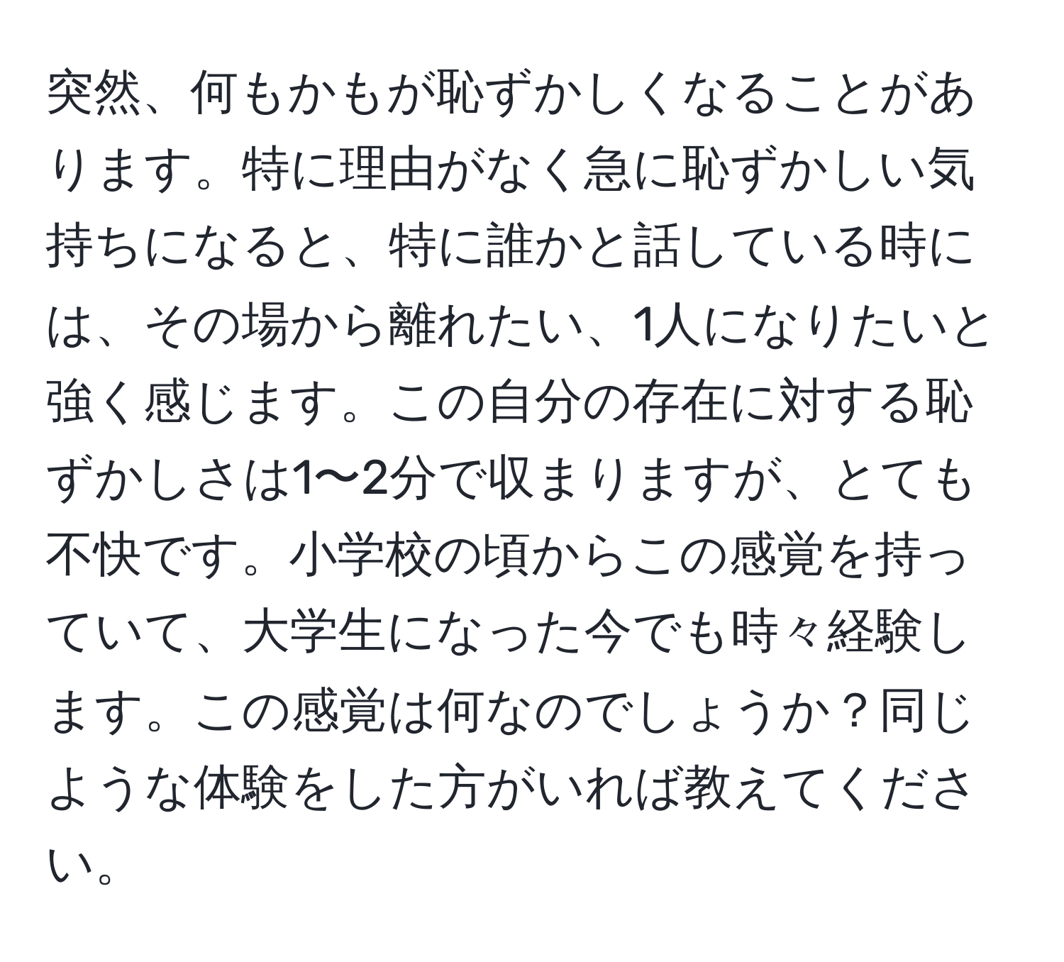 突然、何もかもが恥ずかしくなることがあります。特に理由がなく急に恥ずかしい気持ちになると、特に誰かと話している時には、その場から離れたい、1人になりたいと強く感じます。この自分の存在に対する恥ずかしさは1〜2分で収まりますが、とても不快です。小学校の頃からこの感覚を持っていて、大学生になった今でも時々経験します。この感覚は何なのでしょうか？同じような体験をした方がいれば教えてください。