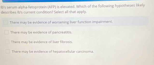 Ib's serum alpha-fetoprotein (AFP) is elevated. Which of the following hypotheses likely
describes Ib's current condition? Select all that apply.
There may be evidence of worsening liver function impairment.
There may be evidence of pancreatitis.
There may be evidence of liver fibrosis.
There may be evidence of hepatocellular carcinoma.