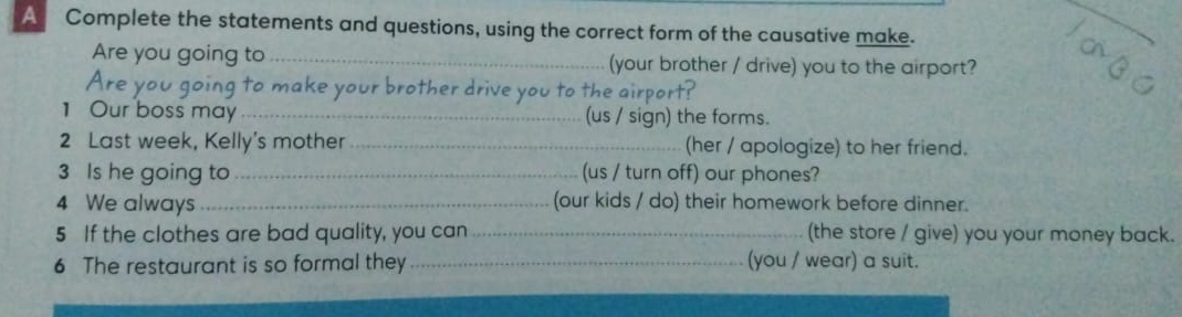 A Complete the statements and questions, using the correct form of the causative make. 
Are you going to_ (your brother / drive) you to the airport? 
Are yo g to make your brother drive you to the airport? 
1 Our boss may_ (us / sign) the forms. 
2 Last week, Kelly's mother _(her / apologize) to her friend. 
3 Is he going to_ (us / turn off) our phones? 
4 We always _(our kids / do) their homework before dinner. 
5 If the clothes are bad quality, you can _(the store / give) you your money back. 
6 The restaurant is so formal they _(you / wear) a suit.