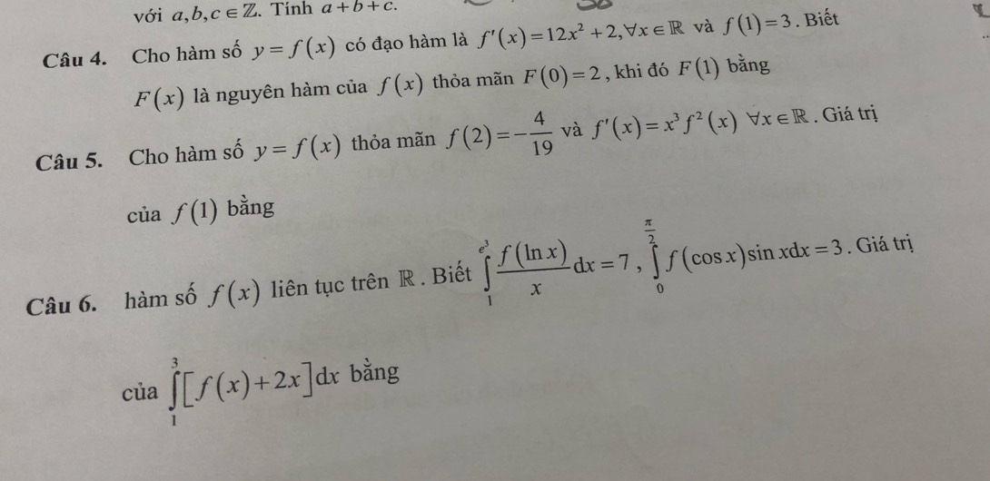 với a, b, c∈ Z. Tính a+b+c. 
Câu 4. Cho hàm số y=f(x) có đạo hàm là f'(x)=12x^2+2, forall x∈ R và f(1)=3. Biết
F(x) là nguyên hàm của f(x) thỏa mãn F(0)=2 , khi đó F(1) bằng 
Câu 5. Cho hàm số y=f(x) thỏa mãn f(2)=- 4/19  và f'(x)=x^3f^2(x)forall x∈ R. Giá trị
ciaf(1) bằng 
Câu 6. hàm số f(x) liên tục trên R. Biết ∈tlimits _1^((e^3)) f(ln x)/x dx=7, ∈tlimits _0^((frac π)2)f(cos x)sin xdx=3. Giá trị
cia∈tlimits _1^3[f(x)+2x]dx bằng