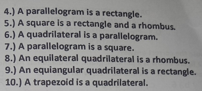 4.) A parallelogram is a rectangle. 
5.) A square is a rectangle and a rhombus. 
6.) A quadrilateral is a parallelogram. 
7.) A parallelogram is a square. 
8.) An equilateral quadrilateral is a rhombus. 
9.) An equiangular quadrilateral is a rectangle. 
10.) A trapezoid is a quadrilateral.