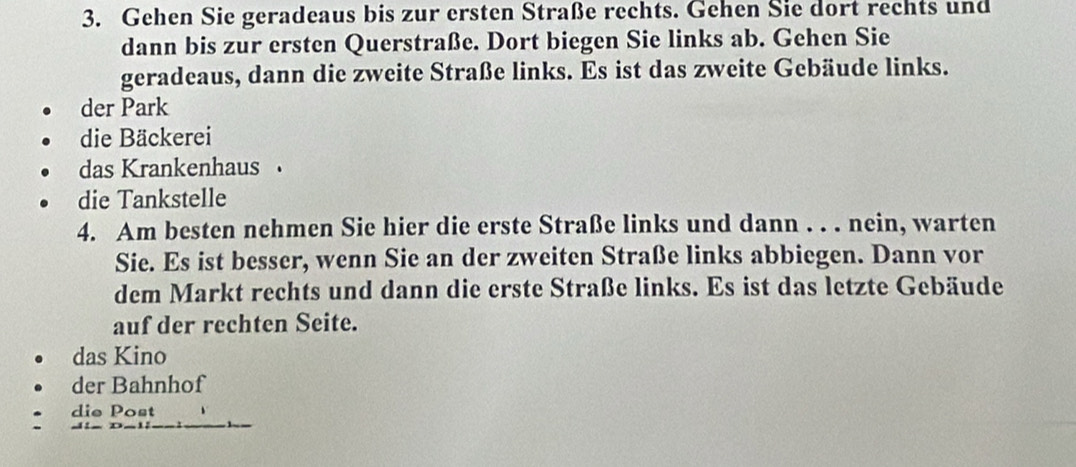 Gehen Sie geradeaus bis zur ersten Straße rechts. Gehen Sie dort rechts und
dann bis zur ersten Querstraße. Dort biegen Sie links ab. Gehen Sie
geradeaus, dann die zweite Straße links. Es ist das zweite Gebäude links.
der Park
die Bäckerei
das Krankenhaus
die Tankstelle
4. Am besten nehmen Sie hier die erste Straße links und dann . . . nein, warten
Sie. Es ist besser, wenn Sie an der zweiten Straße links abbiegen. Dann vor
dem Markt rechts und dann die erste Straße links. Es ist das letzte Gebäude
auf der rechten Seite.
das Kino
der Bahnhof
die Post
e _ à_ _