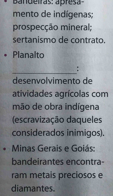 Bandeiras: apresa- 
mento de indígenas; 
prospecção mineral; 
sertanismo de contrato. 
Planalto 
_ 
: 
desenvolvimento de 
atividades agrícolas com 
mão de obra indígena 
(escravização daqueles 
considerados inimigos). 
Minas Gerais e Goiás: 
bandeirantes encontra- 
ram metais preciosos e 
diamantes.