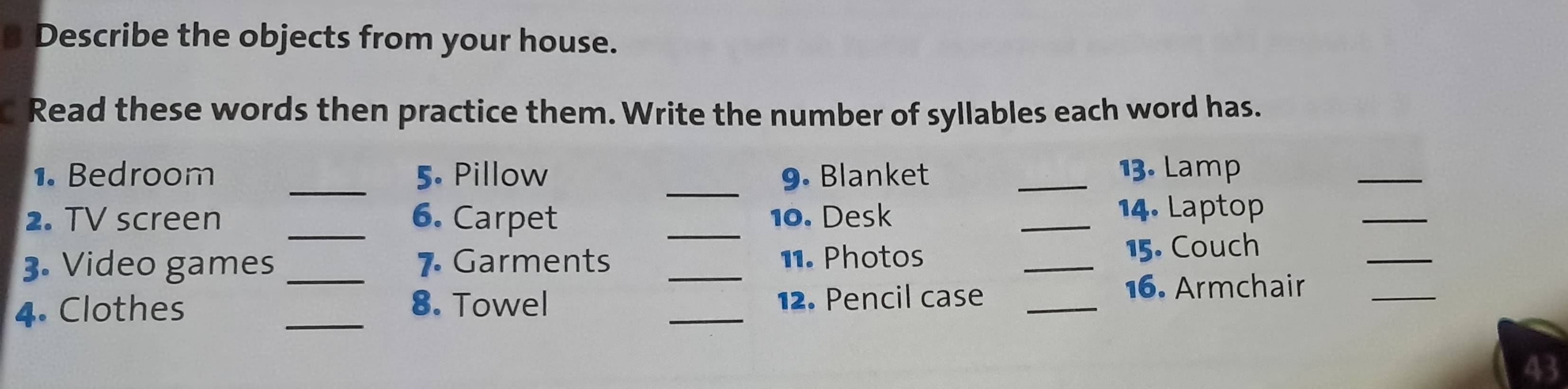 a Describe the objects from your house. 
Read these words then practice them. Write the number of syllables each word has. 
1. Bedroom _5. Pillow _9. Blanket _13. Lamp 
_ 
2. TV screen _6. Carpet _10. Desk _14. Laptop 
_ 
3. Video games _7. Garments _11. Photos _15. Couch 
_ 
4. Clothes _8. Towel _12. Pencil case_ 
16. Armchair_ 
43