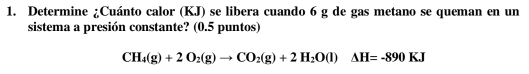 Determine ¿Cuánto calor (KJ) se libera cuando 6 g de gas metano se queman en un 
sistema a presión constante? (0.5 puntos)
CH_4(g)+2O_2(g)to CO_2(g)+2H_2O(l)△ H=-890KJ